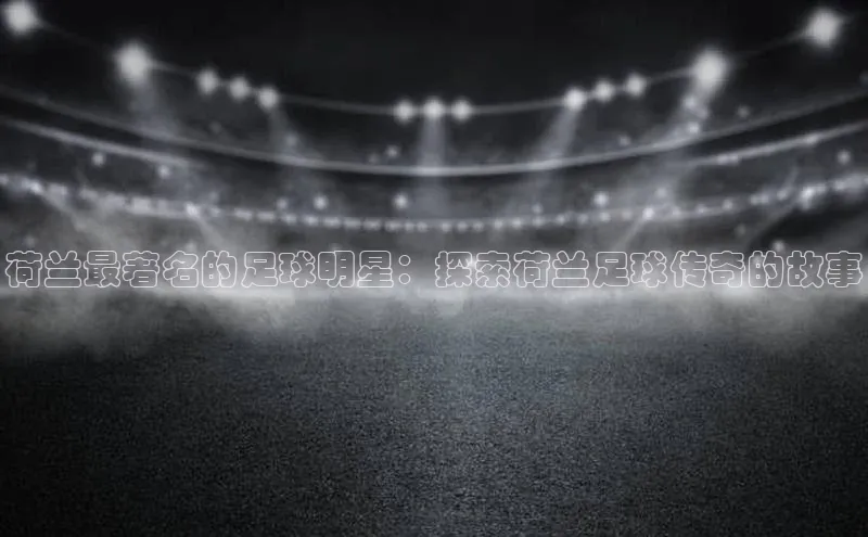 摩登v注册官网元隆雅图荷兰最著名的足球明星：探索荷兰足球传奇的故事