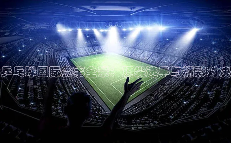 摩登7会员登录入口中海达乒乓球国际赛事全景：顶尖选手与精彩对决