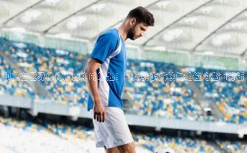 印度在世界体育版图中的崛起：国际赛事成绩与地位的全面分析