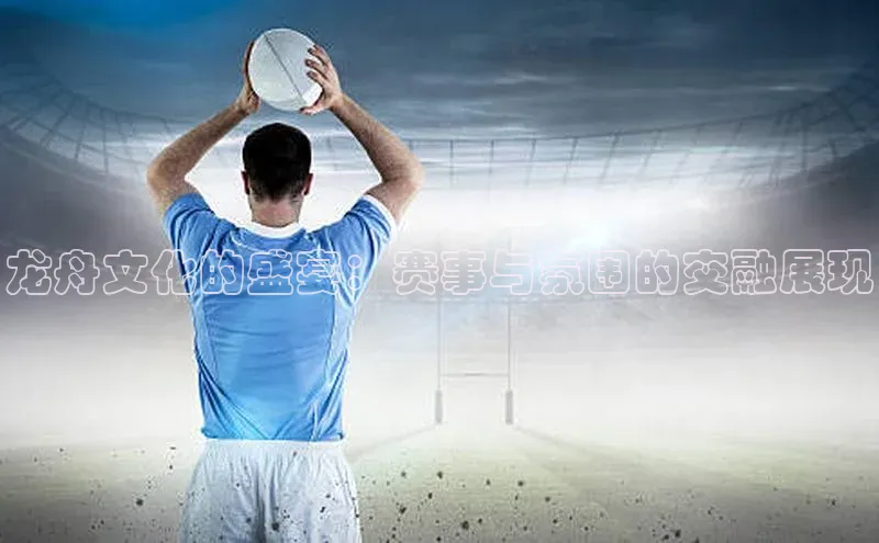 龙舟文化的盛宴：赛事与氛围的交融展现